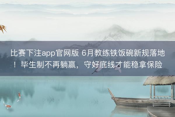 比赛下注app官网版 6月教练铁饭碗新规落地！毕生制不再躺赢，守好底线才能稳拿保险