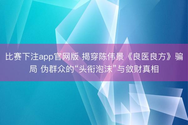 比赛下注app官网版 揭穿陈伟景《良医良方》骗局 伪群众的“头衔泡沫”与敛财真相