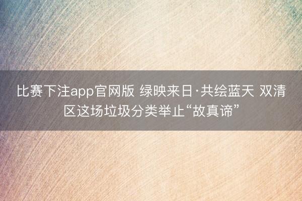 比赛下注app官网版 绿映来日·共绘蓝天 双清区这场垃圾分类举止“故真谛”