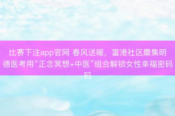 比赛下注app官网 春风送暖，富港社区麇集明德医考用“正念冥想+中医”组合解锁女性幸福密码