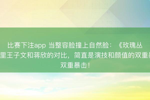 比赛下注app 当整容脸撞上自然脸：《玫瑰丛生》里王子文和蒋欣的对比，简直是演技和颜值的双重暴击！