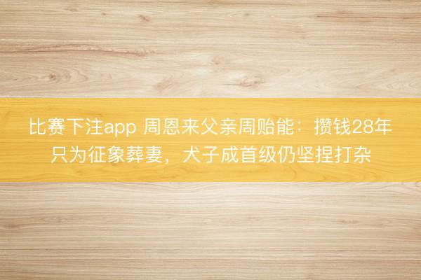 比赛下注app 周恩来父亲周贻能：攒钱28年只为征象葬妻，犬子成首级仍坚捏打杂