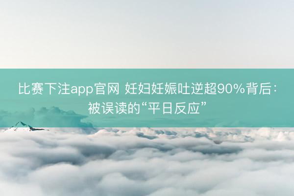 比赛下注app官网 妊妇妊娠吐逆超90%背后：被误读的“平日反应”