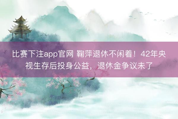 比赛下注app官网 鞠萍退休不闲着！42年央视生存后投身公益，退休金争议未了