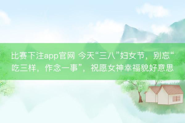 比赛下注app官网 今天“三八”妇女节，别忘“吃三样，作念一事”，祝愿女神幸福貌好意思