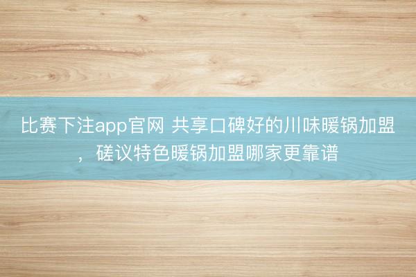 比赛下注app官网 共享口碑好的川味暖锅加盟，磋议特色暖锅加盟哪家更靠谱