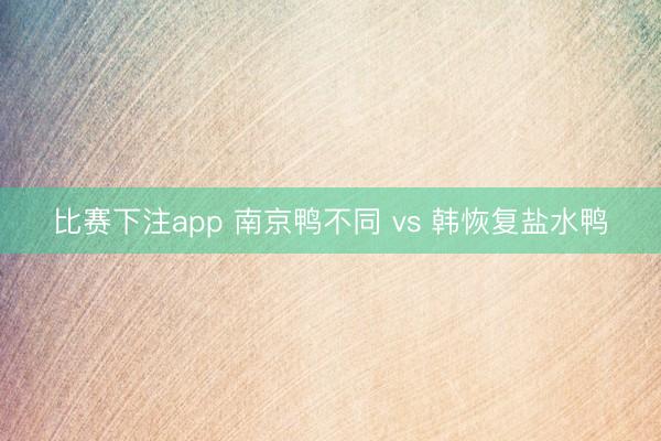 比赛下注app 南京鸭不同 vs 韩恢复盐水鸭