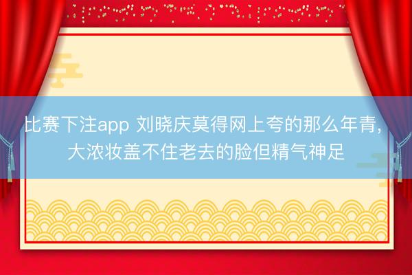 比赛下注app 刘晓庆莫得网上夸的那么年青， 大浓妆盖不住老去的脸但精气神足