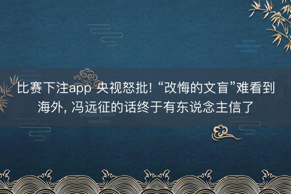 比赛下注app 央视怒批! “改悔的文盲”难看到海外, 冯远征的话终于有东说念主信了
