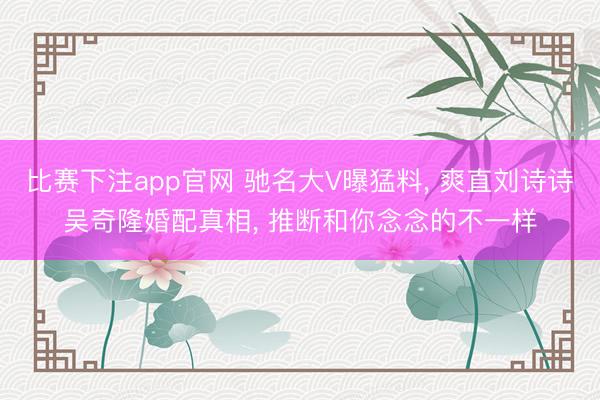 比赛下注app官网 驰名大V曝猛料, 爽直刘诗诗吴奇隆婚配真相, 推断和你念念的不一样