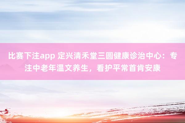 比赛下注app 定兴清禾堂三圆健康诊治中心：专注中老年温文养生，看护平常首肯安康