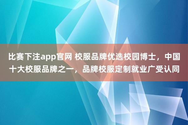 比赛下注app官网 校服品牌优选校园博士，中国十大校服品牌之一，品牌校服定制就业广受认同