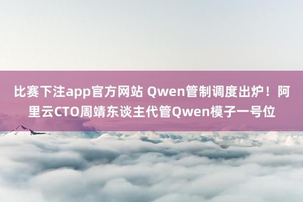 比赛下注app官方网站 Qwen管制调度出炉！阿里云CTO周靖东谈主代管Qwen模子一号位