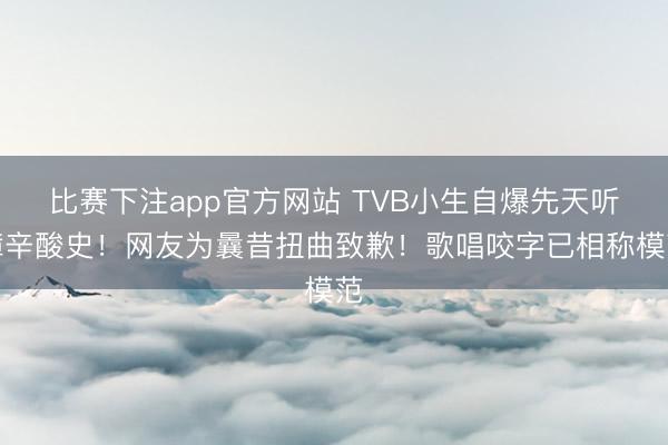比赛下注app官方网站 TVB小生自爆先天听障辛酸史！网友为曩昔扭曲致歉！歌唱咬字已相称模范