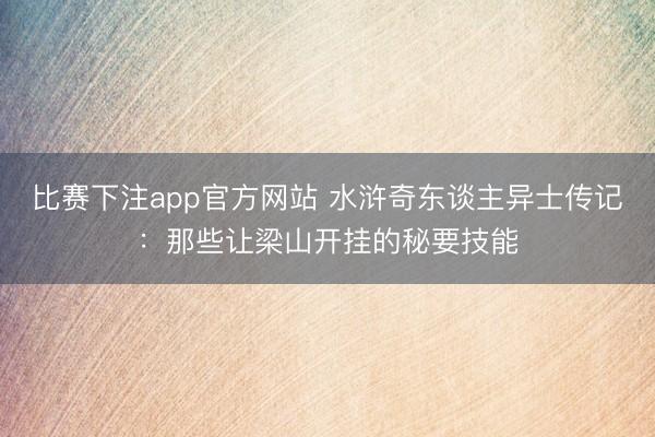 比赛下注app官方网站 水浒奇东谈主异士传记：那些让梁山开挂的秘要技能