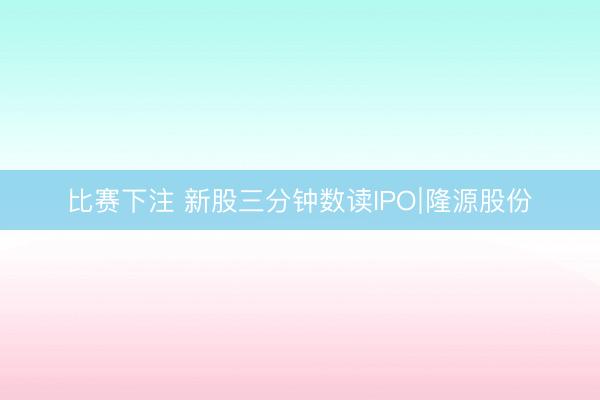 比赛下注 新股三分钟数读IPO∣隆源股份
