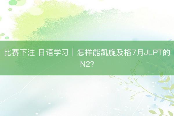 比赛下注 日语学习｜怎样能凯旋及格7月JLPT的N2？