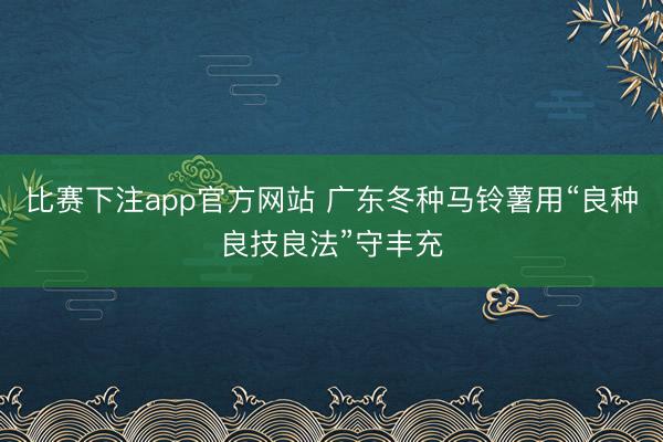 比赛下注app官方网站 广东冬种马铃薯用“良种良技良法”守丰充