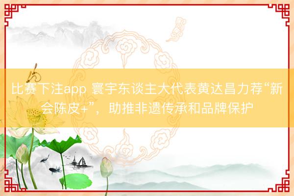 比赛下注app 寰宇东谈主大代表黄达昌力荐“新会陈皮+”，助推非遗传承和品牌保护