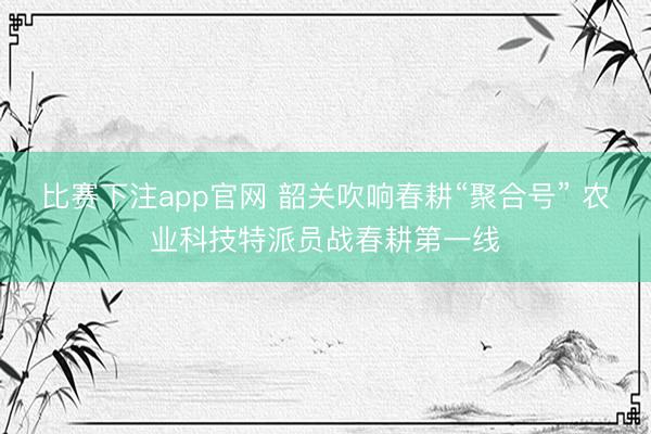 比赛下注app官网 韶关吹响春耕“聚合号” 农业科技特派员战春耕第一线