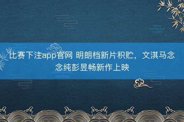 比赛下注app官网 明朗档新片积贮，文淇马念念纯彭昱畅新作上映