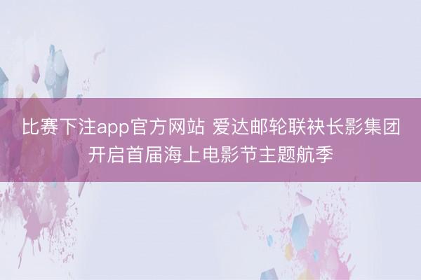 比赛下注app官方网站 爱达邮轮联袂长影集团开启首届海上电影节主题航季