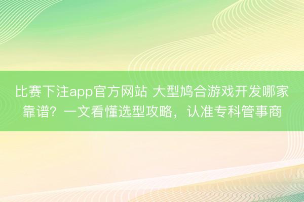 比赛下注app官方网站 大型鸠合游戏开发哪家靠谱？一文看懂选型攻略，认准专科管事商