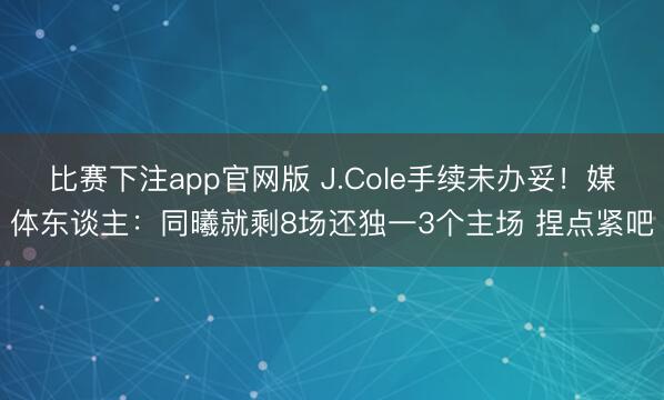 比赛下注app官网版 J.Cole手续未办妥!媒体东谈主:同曦就剩8场还独一3个主场 捏点紧吧