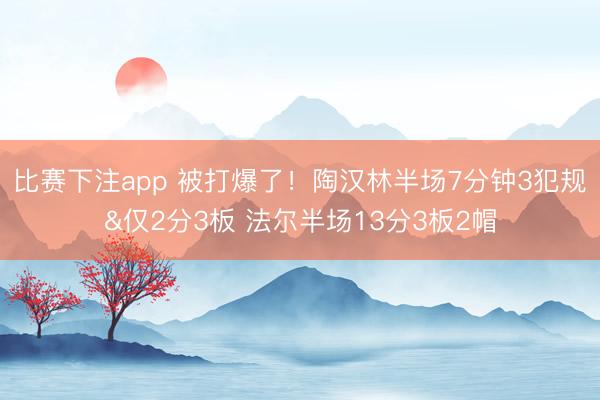 比赛下注app 被打爆了！陶汉林半场7分钟3犯规&仅2分3板 法尔半场13分3板2帽