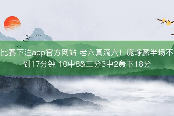比赛下注app官方网站 老六真滴六！庞峥麟半场不到17分钟 10中8&三分3中2轰下18分