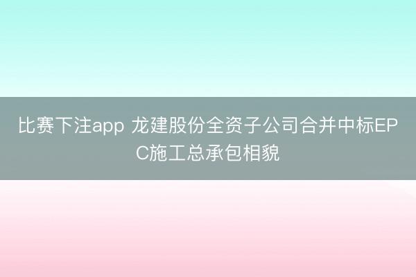 比赛下注app 龙建股份全资子公司合并中标EPC施工总承包相貌