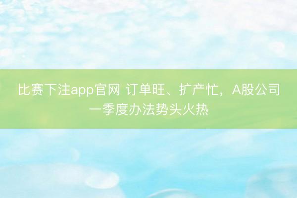 比赛下注app官网 订单旺、扩产忙，A股公司一季度办法势头火热