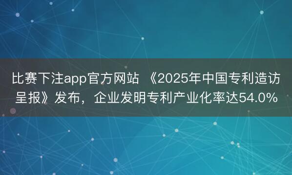 比赛下注app官方网站 《2025年中国专利造访呈报》发布，企业发明专利产业化率达54.0%
