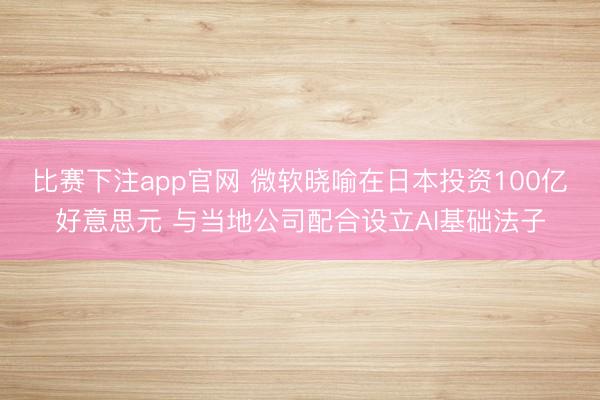 比赛下注app官网 微软晓喻在日本投资100亿好意思元 与当地公司配合设立AI基础法子