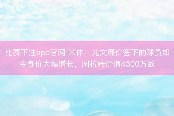 比赛下注app官网 米体：尤文廉价签下的球员如今身价大幅增长，图拉姆价值4300万欧