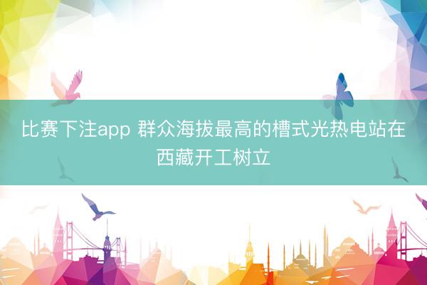 比赛下注app 群众海拔最高的槽式光热电站在西藏开工树立