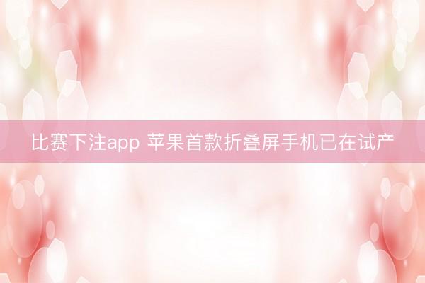 比赛下注app 苹果首款折叠屏手机已在试产