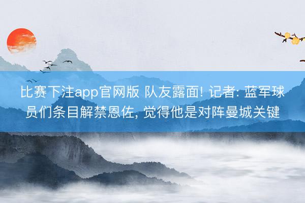 比赛下注app官网版 队友露面! 记者: 蓝军球员们条目解禁恩佐， 觉得他是对阵曼城关键