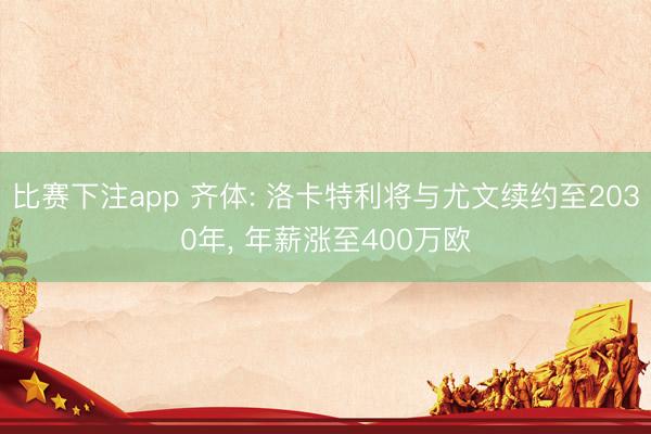 比赛下注app 齐体: 洛卡特利将与尤文续约至2030年， 年薪涨至400万欧