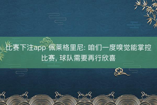 比赛下注app 佩莱格里尼: 咱们一度嗅觉能掌控比赛， 球队需要再行欣喜
