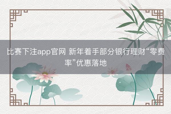 比赛下注app官网 新年着手部分银行理财“零费率”优惠落地