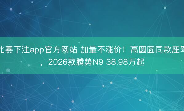 比赛下注app官方网站 加量不涨价!高圆圆同款座驾,2026款腾势N9 38.98万起
