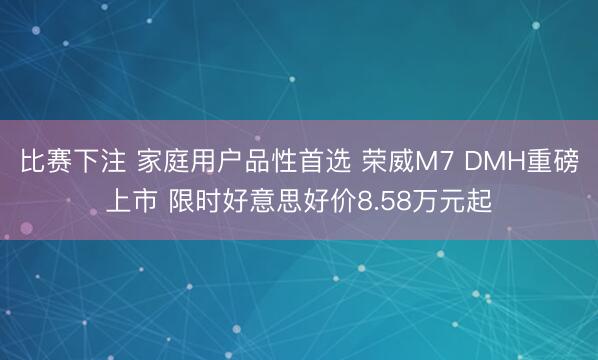 比赛下注 家庭用户品性首选 荣威M7 DMH重磅上市 限时好意思好价8.58万元起