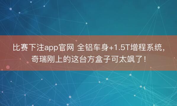 比赛下注app官网 全铝车身+1.5T增程系统，奇瑞刚上的这台方盒子可太飒了！