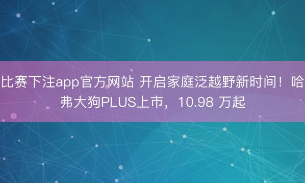 比赛下注app官方网站 开启家庭泛越野新时间!哈弗大狗PLUS上市,10.98 万起