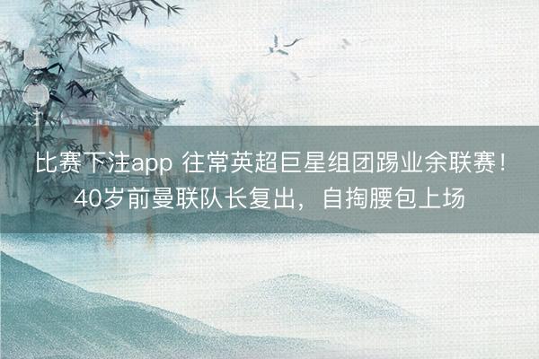 比赛下注app 往常英超巨星组团踢业余联赛！40岁前曼联队长复出，自掏腰包上场
