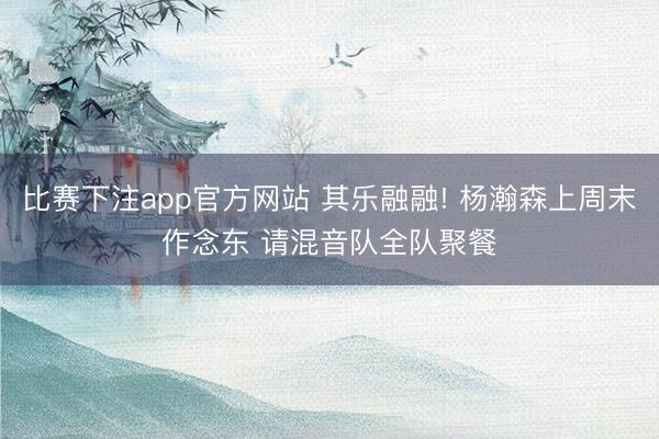 比赛下注app官方网站 其乐融融! 杨瀚森上周末作念东 请混音队全队聚餐️