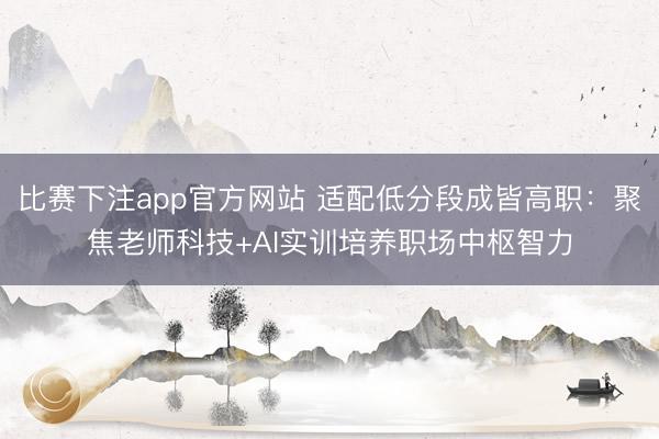 比赛下注app官方网站 适配低分段成皆高职：聚焦老师科技+AI实训培养职场中枢智力