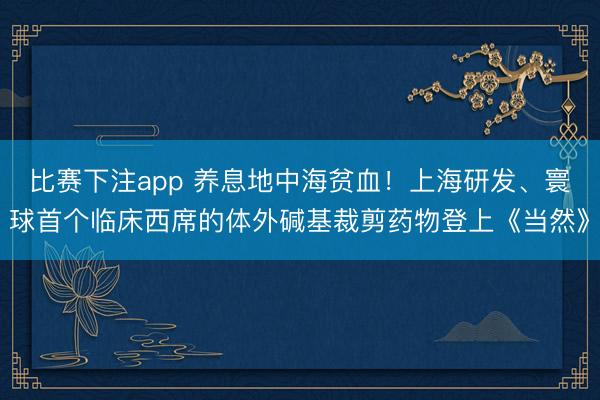 比赛下注app 养息地中海贫血!上海研发、寰球首个临床西席的体外碱基裁剪药物登上《当然》