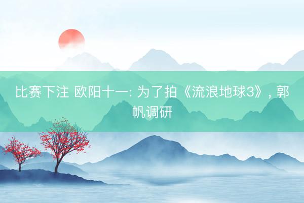 比赛下注 欧阳十一: 为了拍《流浪地球3》， 郭帆调研
